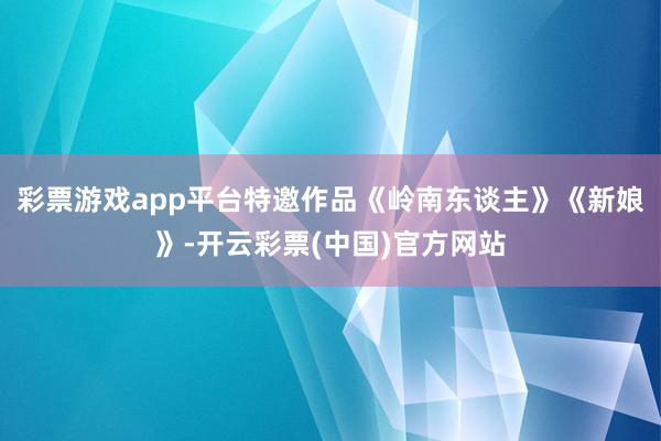 彩票游戏app平台特邀作品《岭南东谈主》《新娘》-开云彩票(中国)官方网站