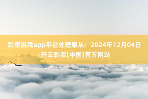 彩票游戏app平台处理服从:2024年12月04日-开云彩票(中国)官方网站