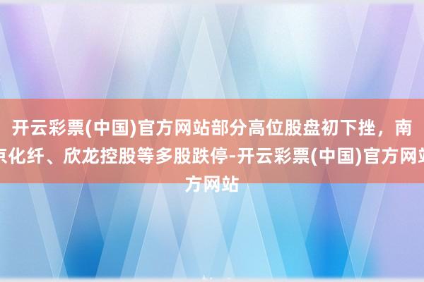 开云彩票(中国)官方网站部分高位股盘初下挫，南京化纤、欣龙控股等多股跌停-开云彩票(中国)官方网站