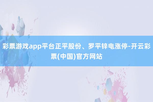 彩票游戏app平台正平股份、罗平锌电涨停-开云彩票(中国)官方网站