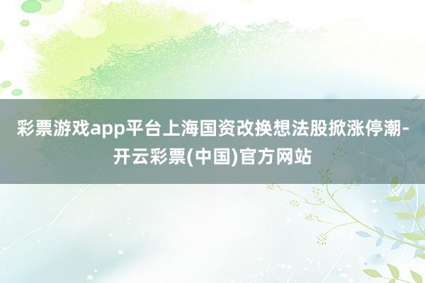 彩票游戏app平台上海国资改换想法股掀涨停潮-开云彩票(中国)官方网站