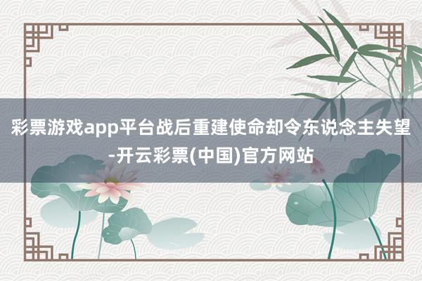 彩票游戏app平台战后重建使命却令东说念主失望-开云彩票(中国)官方网站