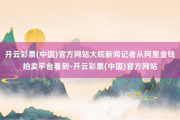 开云彩票(中国)官方网站大皖新闻记者从阿里金钱拍卖平台看到-开云彩票(中国)官方网站