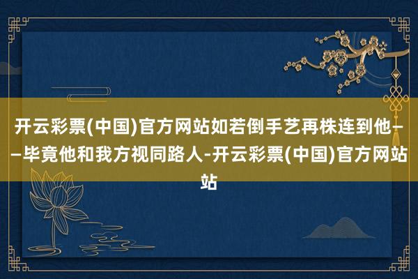 开云彩票(中国)官方网站如若倒手艺再株连到他——毕竟他和我方视同路人-开云彩票(中国)官方网站
