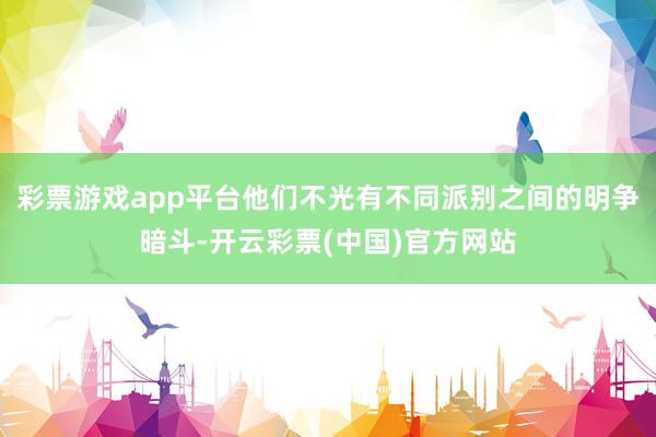 彩票游戏app平台他们不光有不同派别之间的明争暗斗-开云彩票(中国)官方网站